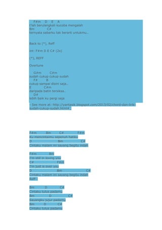 F#m D E A
t'lah berulangkali kucoba mengalah
Bm
C#
ternyata sabarku tak berarti untukmu..
Back to (*), Reff
int: F#m D E C# (2x)
(*), REFF
Overtune
G#m
C#m
sudah cukup cukup sudah
F#
B
cukup sampai disini saja..
E
C#m
daripada batin tersiksa..
D#
lebih baik ku pergi saja
- See more at: http://yantasik.blogspot.com/2013/02/chord-dan-liriksudah-cukup-sudah.html#_

F#m
Bm
C#
F#m
Ku mencintaimu sepenuh hatiku
D
Bm
C#
Cintaku malam ini sayang begitu indah
F#m
Bm
I’m still in loving you
C#
F#m
I’m just is over you
D
Bm
C#
Cintaku malam ini sayang begitu indah
Reff :
Bm
D
C#
Cintaku tulus padamu
Bm
D
C#
Sayangku jujur padamu
Bm
D
C#
Cintaku tulus padamu

 