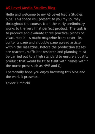 AS Level Media Studies Blog
Hello and welcome to my AS Level Media Studies
blog. This space will present to you my journey
throughout the course, from the early preliminary
works to the very final perfect product. The task is
to produce and evaluate three practical pieces of
visual media – A music magazine front cover, its
contents page and a double page spread article
within the magazine. Before the production stages
are reached, sufficient research and planning must
be carried out to a high standard to ensure a quality
product that would be fit to fight with names within
the music press such as NME and Q.
I personally hope you enjoy browsing this blog and
the work it presents.
Xavier Zimnicki

 