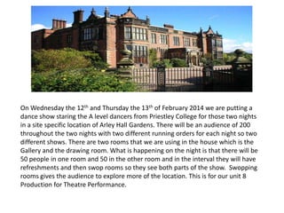 On Wednesday the 12th and Thursday the 13th of February 2014 we are putting a
dance show staring the A level dancers from Priestley College for those two nights
in a site specific location of Arley Hall Gardens. There will be an audience of 200
throughout the two nights with two different running orders for each night so two
different shows. There are two rooms that we are using in the house which is the
Gallery and the drawing room. What is happening on the night is that there will be
50 people in one room and 50 in the other room and in the interval they will have
refreshments and then swop rooms so they see both parts of the show. Swopping
rooms gives the audience to explore more of the location. This is for our unit 8
Production for Theatre Performance.

 