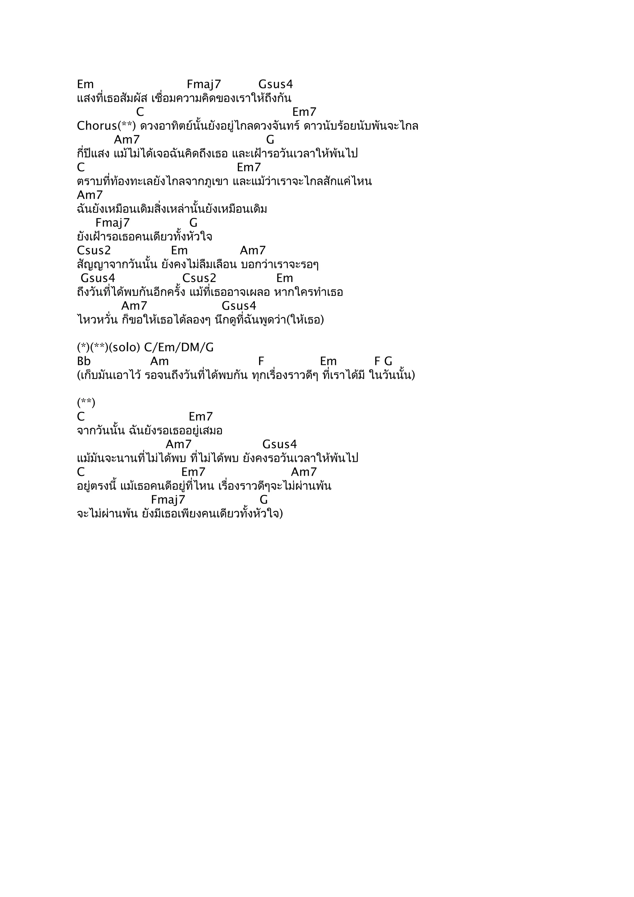 Em
Fmaj7
Gsus4
แสงที่เธอสัมผัส เชื่อมความคิดของเราให้ถึงกัน
C
Em7
Chorus(**) ดวงอาทิตย์นนยังอยู่ไกลดวงจันทร์ ดาวนับร้อยนับพันจะไกล
ั้
Am7
G
กี่ปีแสง แม้ไม่ได้เจอฉันคิดถึงเธอ และเฝ้ารอวันเวลาให้พ้นไป
C
Em7
ตราบที่ท้องทะเลยังไกลจากภูเขา และแม้ว่าเราจะไกลสักแค่ไหน
Am7
ฉันยังเหมือนเดิมสิ่งเหล่านั้นยังเหมือนเดิม
Fmaj7
G
ยังเฝ้ารอเธอคนเดียวทั้งหัวใจ
Csus2
Em
Am7
สัญญาจากวันนั้น ยังคงไม่ลืมเลือน บอกว่าเราจะรอๆ
Gsus4
Csus2
Em
ถึงวันที่ได้พบกันอีกครั้ง แม้ที่เธออาจเผลอ หากใครทำาเธอ
Am7
Gsus4
ไหวหวั่น ก็ขอให้เธอได้ลองๆ นึกดูที่ฉันพูดว่า(ให้เธอ)
(*)(**)(solo) C/Em/DM/G
Bb
Am
F
Em
FG
(เก็บมันเอาไว้ รอจนถึงวันที่ได้พบกัน ทุกเรื่องราวดีๆ ที่เราได้มี ในวันนั้น)
(**)
C
Em7
จากวันนั้น ฉันยังรอเธออยู่เสมอ
Am7
Gsus4
แม้มันจะนานที่ไม่ได้พบ ที่ไม่ได้พบ ยังคงรอวันเวลาให้พ้นไป
C
Em7
Am7
อยู่ตรงนี้ แม้เธอคนดีอยู่ที่ไหน เรื่องราวดีๆจะไม่ผ่านพ้น
Fmaj7
G
จะไม่ผ่านพ้น ยังมีเธอเพียงคนเดียวทั้งหัวใจ)

 