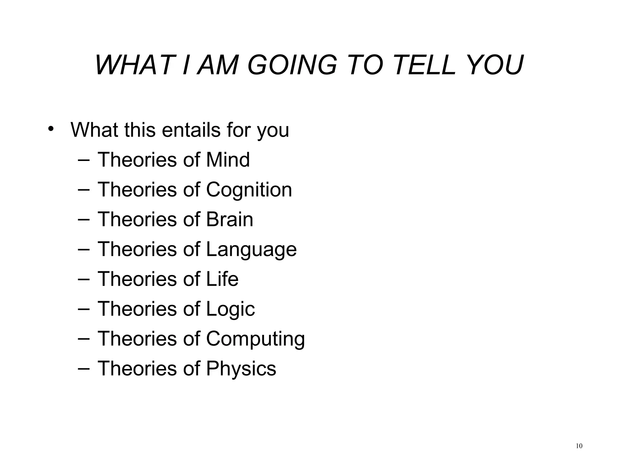 10
• What this entails for you
– Theories of Mind
– Theories of Cognition
– Theories of Brain
– Theories of Language
– Theories of Life
– Theories of Logic
– Theories of Computing
– Theories of Physics
WHAT I AM GOING TO TELL YOU
 