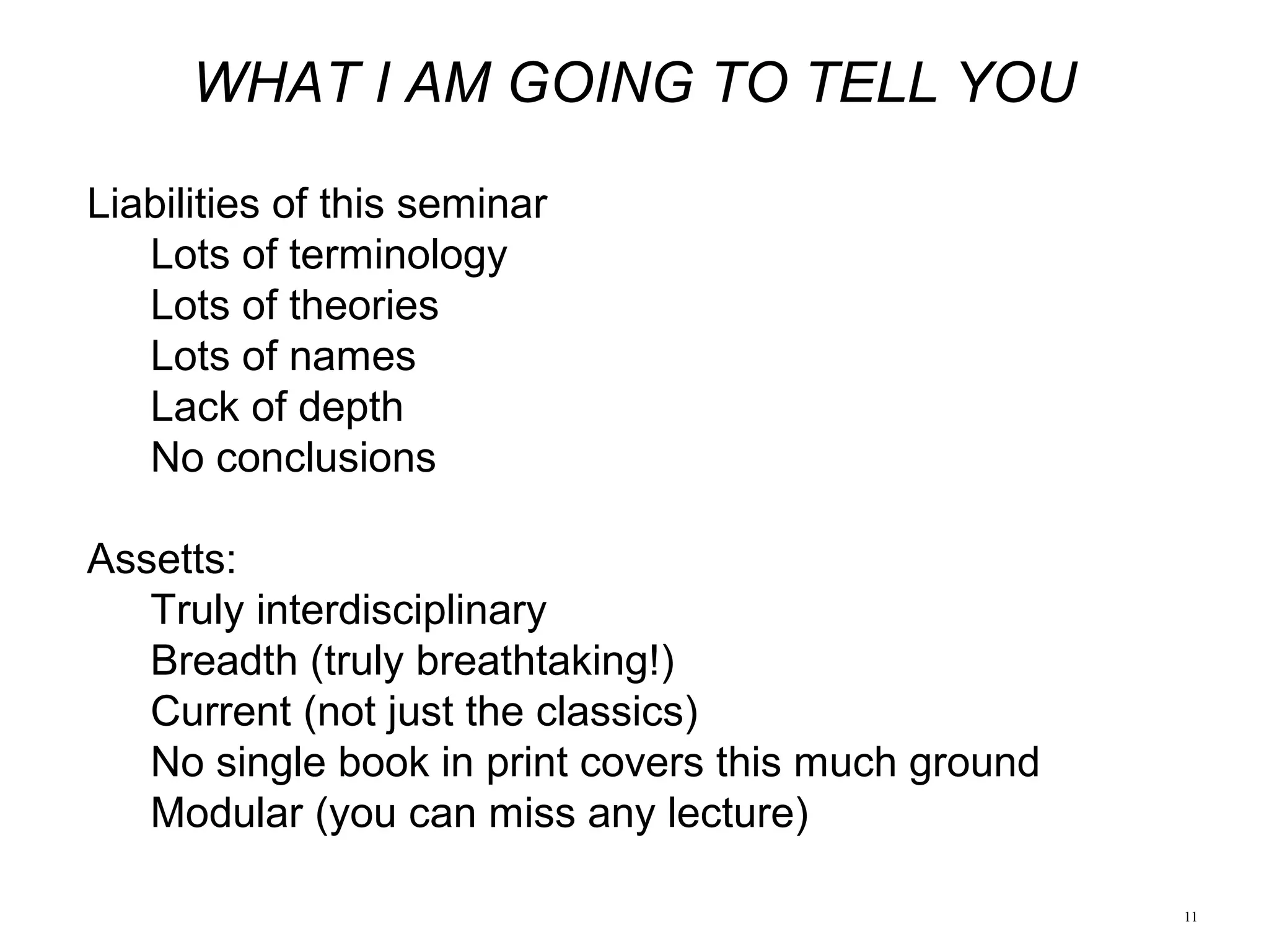 11
WHAT I AM GOING TO TELL YOU
Liabilities of this seminar
Lots of terminology
Lots of theories
Lots of names
Lack of depth
No conclusions
Assetts:
Truly interdisciplinary
Breadth (truly breathtaking!)
Current (not just the classics)
No single book in print covers this much ground
Modular (you can miss any lecture)
 