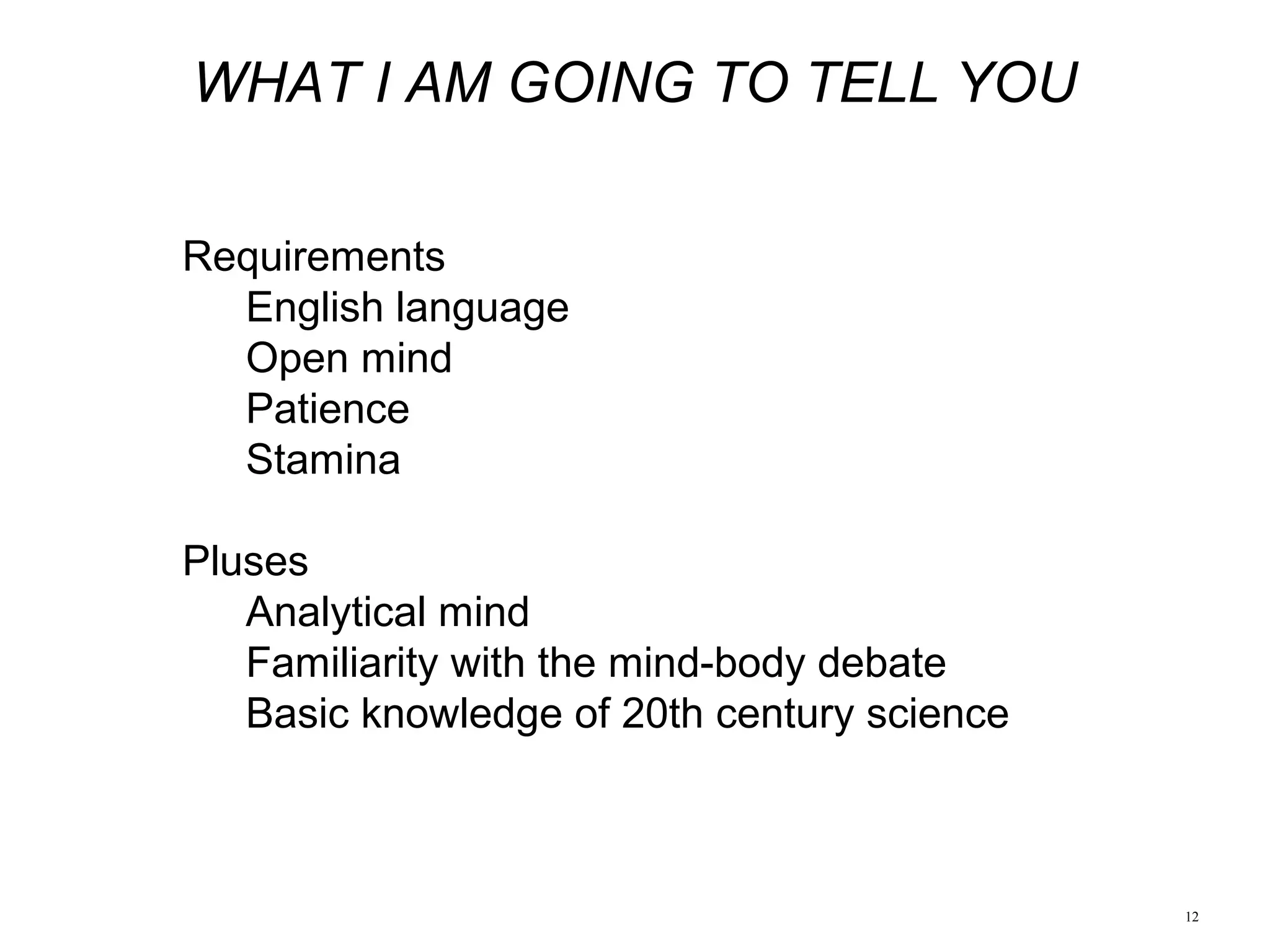 12
WHAT I AM GOING TO TELL YOU
Requirements
English language
Open mind
Patience
Stamina
Pluses
Analytical mind
Familiarity with the mind-body debate
Basic knowledge of 20th century science
 