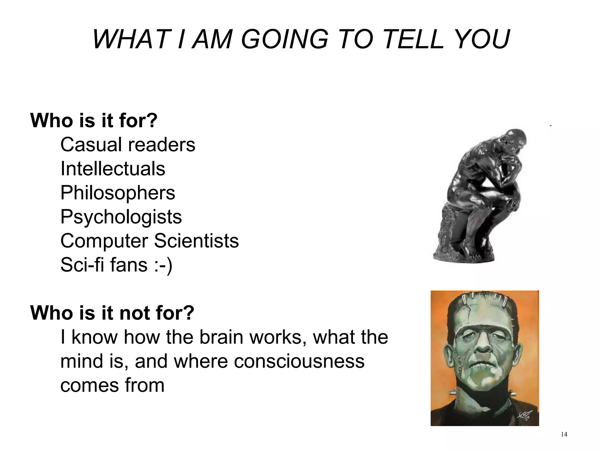 14
WHAT I AM GOING TO TELL YOU
Who is it for?
Casual readers
Intellectuals
Philosophers
Psychologists
Computer Scientists
Sci-fi fans :-)
Who is it not for?
I know how the brain works, what the
mind is, and where consciousness
comes from
 