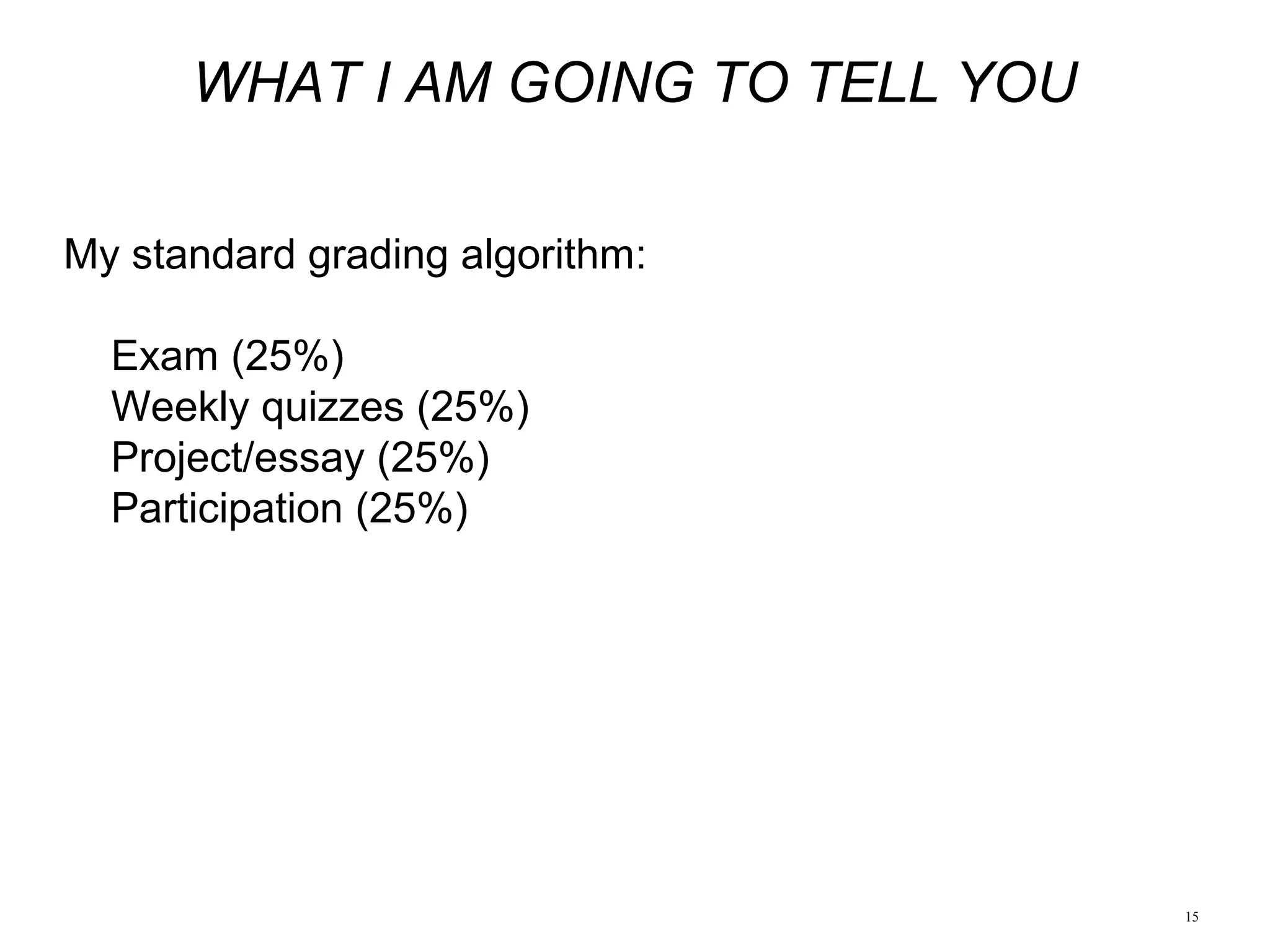 15
WHAT I AM GOING TO TELL YOU
My standard grading algorithm:
Exam (25%)
Weekly quizzes (25%)
Project/essay (25%)
Participation (25%)
 