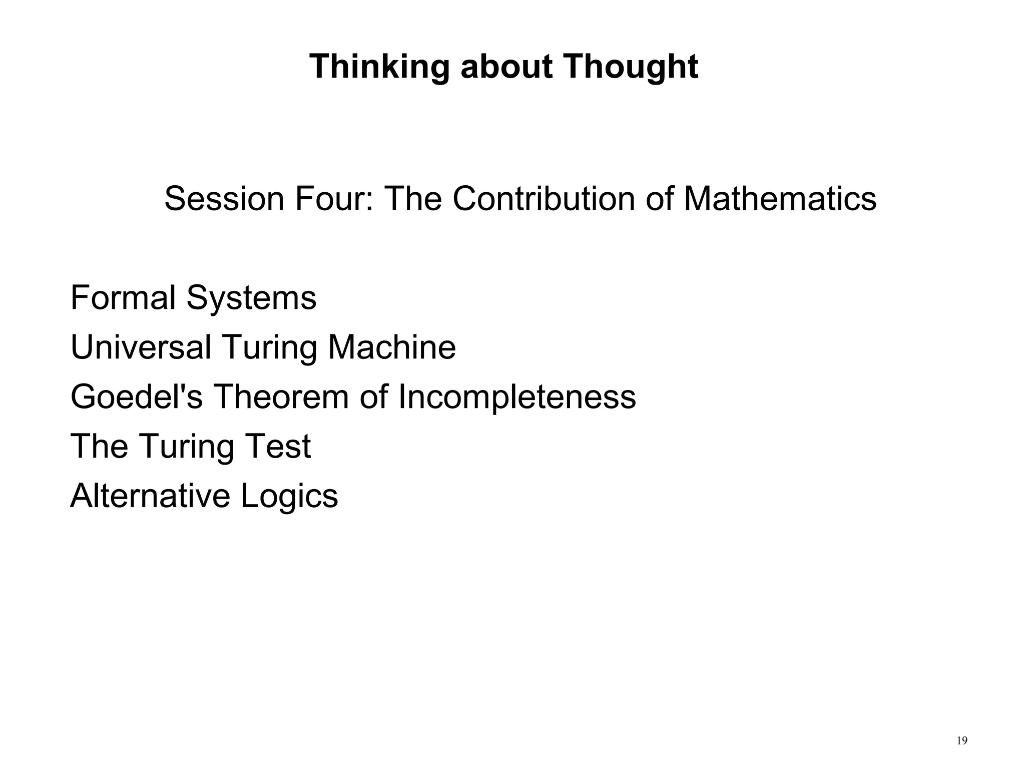 19
Thinking about Thought
Session Four: The Contribution of Mathematics
Formal Systems
Universal Turing Machine
Goedel's Theorem of Incompleteness
The Turing Test
Alternative Logics
 