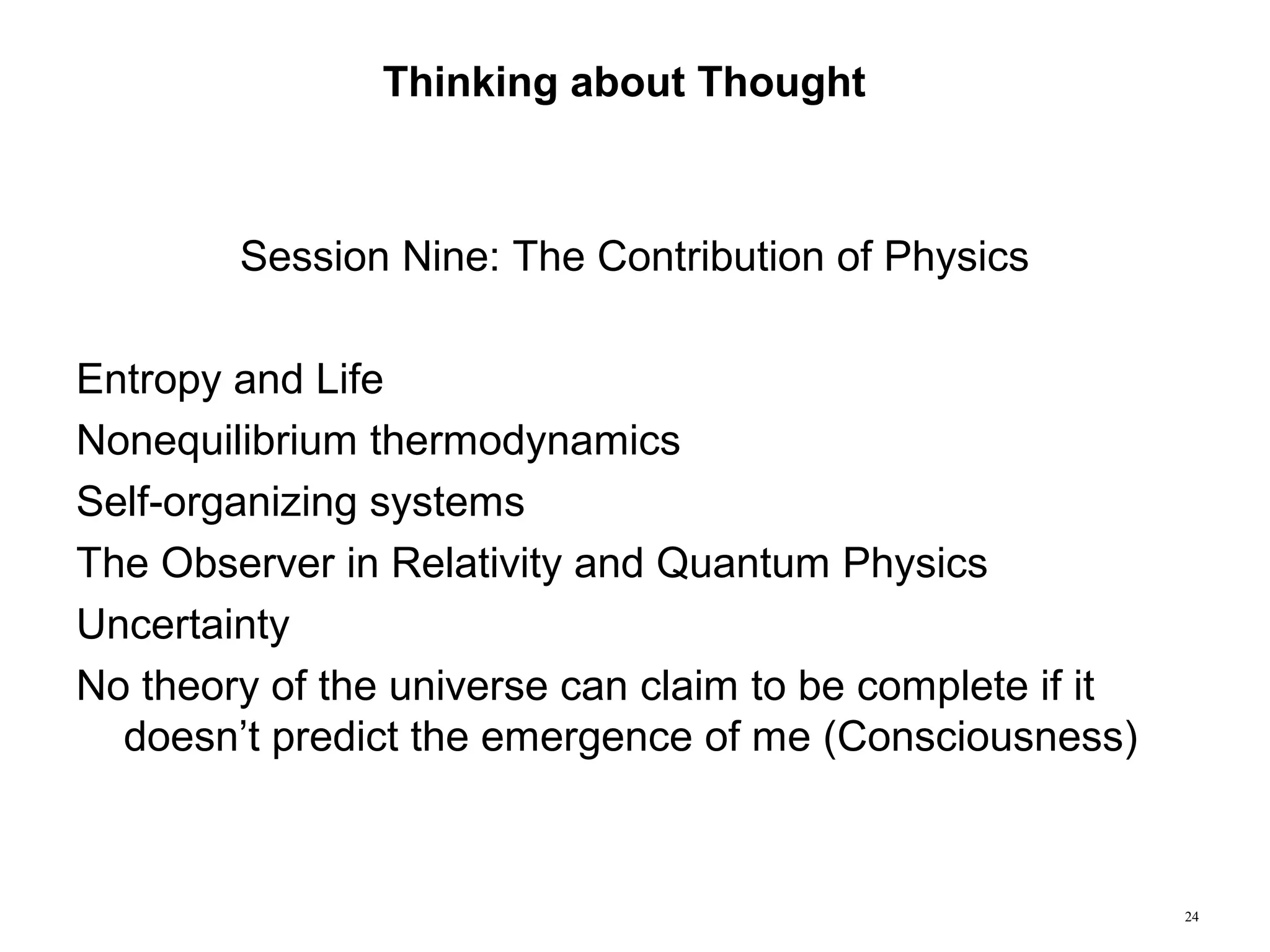24
Thinking about Thought
Session Nine: The Contribution of Physics
Entropy and Life
Nonequilibrium thermodynamics
Self-organizing systems
The Observer in Relativity and Quantum Physics
Uncertainty
No theory of the universe can claim to be complete if it
doesn’t predict the emergence of me (Consciousness)
 