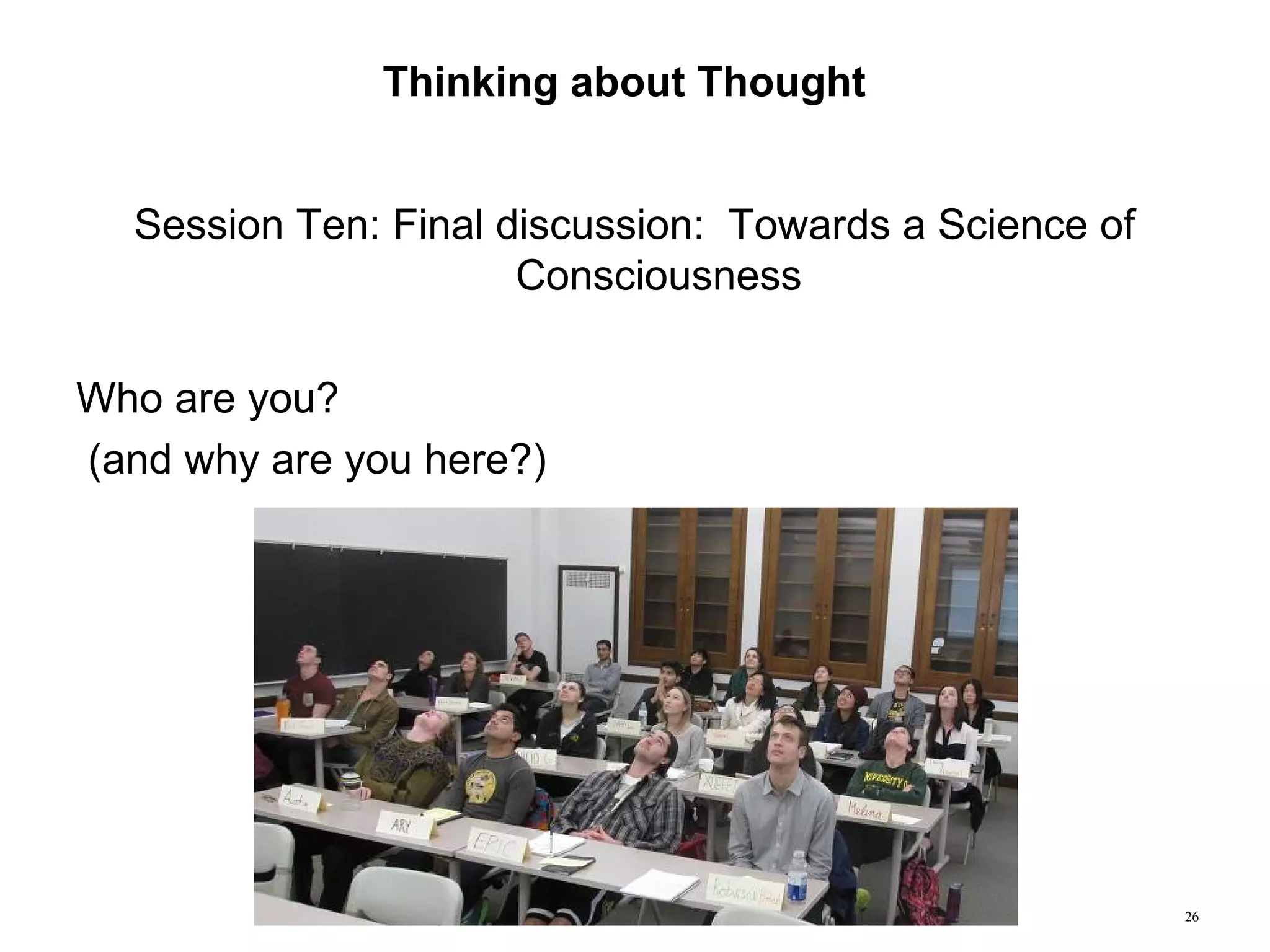 26
Thinking about Thought
Session Ten: Final discussion: Towards a Science of
Consciousness
Who are you?
(and why are you here?)
 
