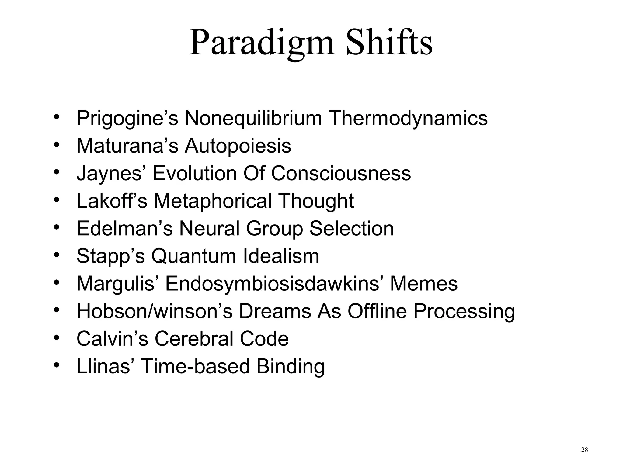 28
Paradigm Shifts
• Darwin’s Design Without A Designer
• James’ Connectionism
• Hilbert’s Formal Systems
• Whorf’s Hidden Metaphor Of Language
• Bartlett’s Reconstructive Memory
• Turing’ Universal Machine
• Chomsky’s Generative Grammar
• Simon’s Mind As A Symbolic Processor
• Grice’s Conversational Maxims
• Gibson’s Ecological Realism
• Rosch’ Basic Level Categories
 