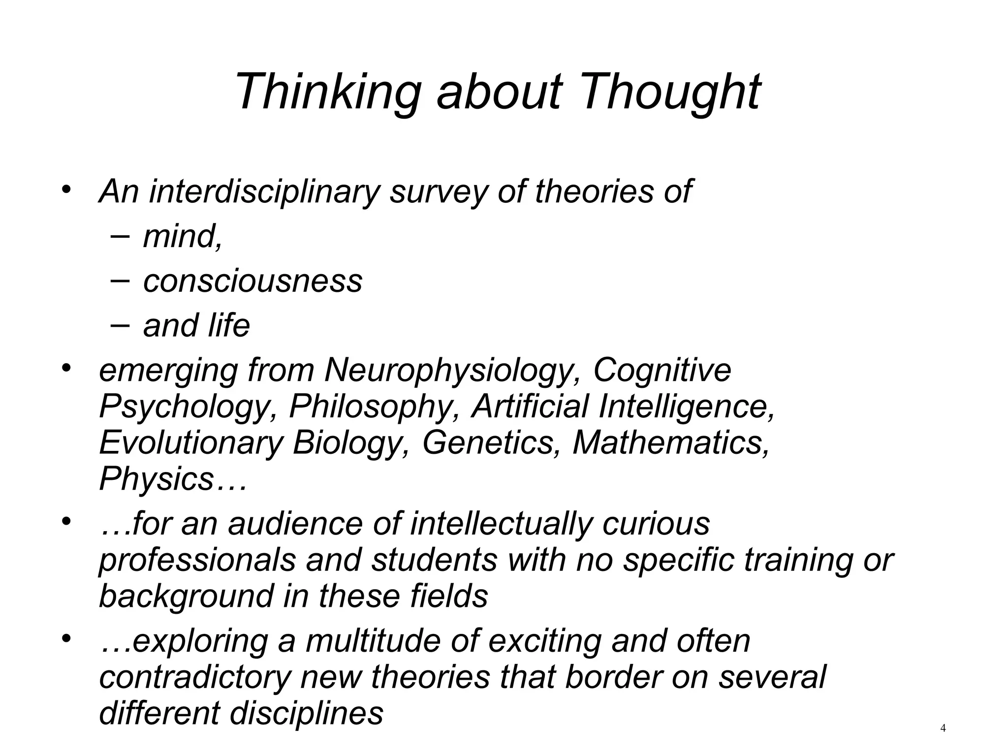 4
Thinking about Thought
• An interdisciplinary survey of theories of
– mind,
– consciousness
– and life
• emerging from Neurophysiology, Cognitive
Psychology, Philosophy, Artificial Intelligence,
Evolutionary Biology, Genetics, Mathematics,
Physics…
• …for an audience of intellectually curious
professionals and students with no specific training or
background in these fields
• …exploring a multitude of exciting and often
contradictory new theories that border on several
different disciplines
 
