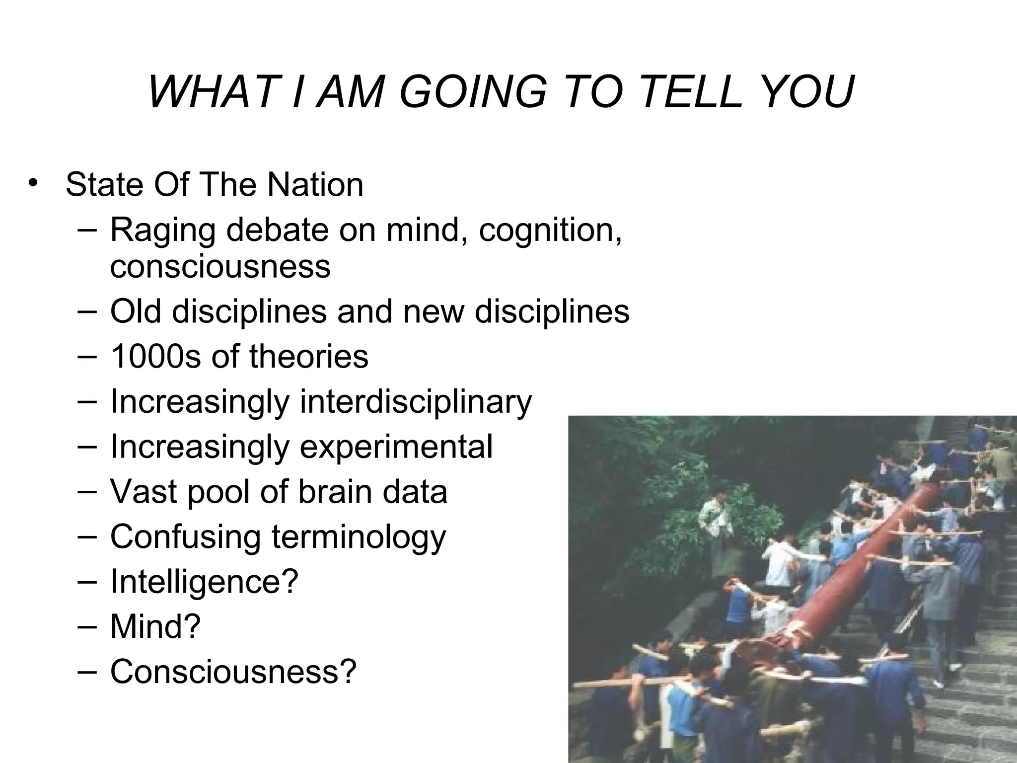 6
WHAT I AM GOING TO TELL YOU
• State Of The Nation
– Raging debate on mind, cognition,
consciousness
– Old disciplines and new disciplines
– 1000s of theories
– Increasingly interdisciplinary
– Increasingly experimental
– Vast pool of brain data
– Confusing terminology
– Intelligence?
– Mind?
– Consciousness?
 