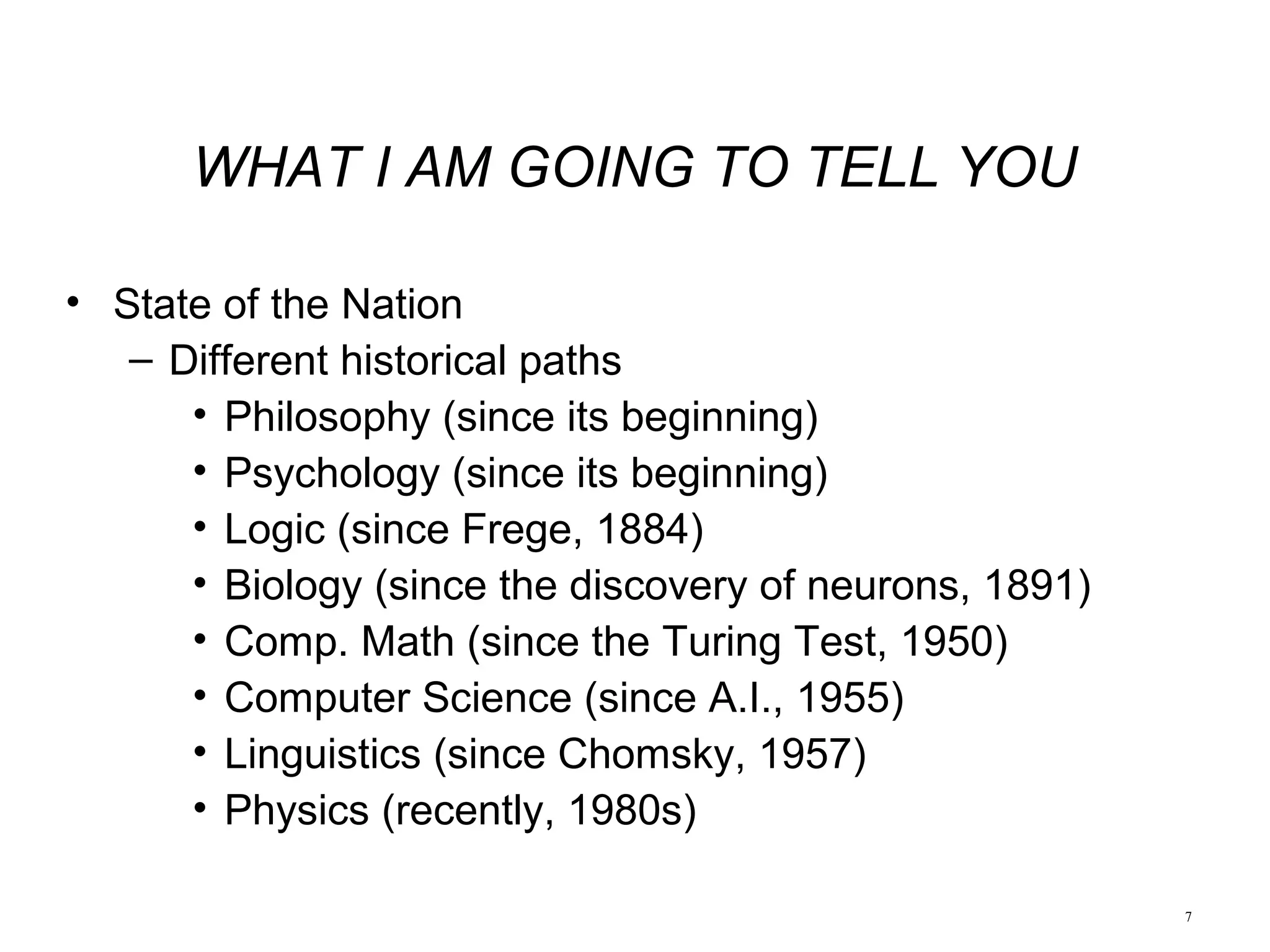 7
WHAT I AM GOING TO TELL YOU
• State of the Nation
– Different historical paths
• Philosophy (since its beginning)
• Psychology (since its beginning)
• Logic (since Frege, 1884)
• Biology (since the discovery of neurons, 1891)
• Comp. Math (since the Turing Test, 1950)
• Computer Science (since A.I., 1955)
• Linguistics (since Chomsky, 1957)
• Physics (recently, 1980s)
 