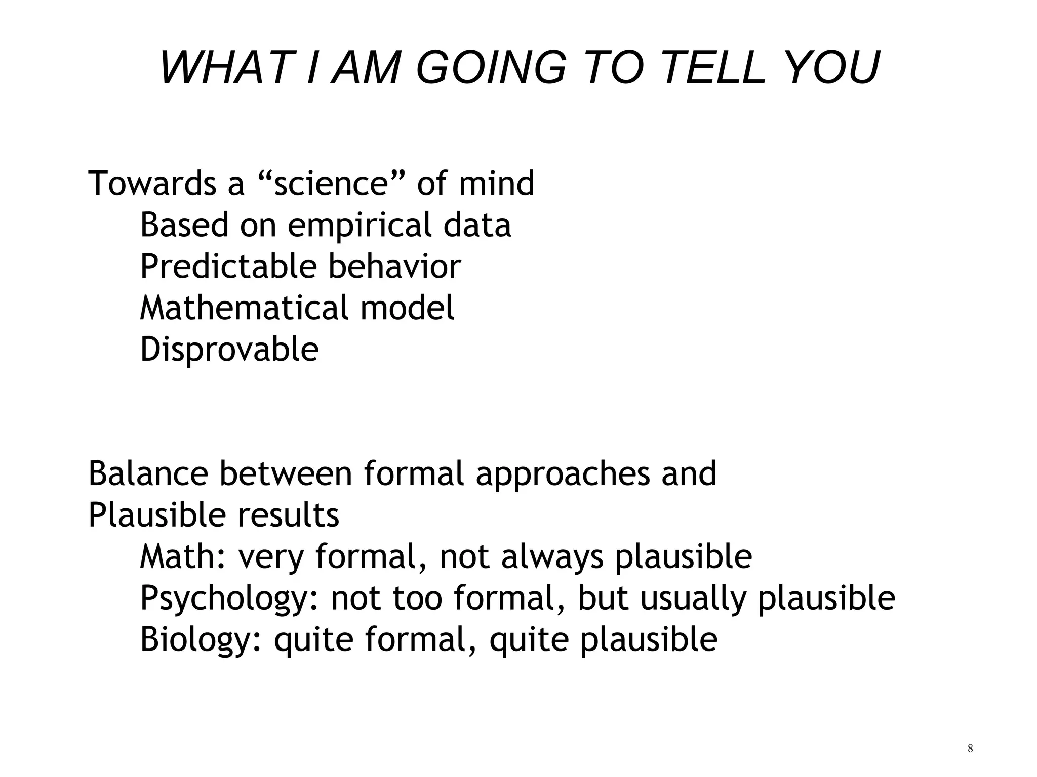 8
WHAT I AM GOING TO TELL YOU
Towards a “science” of mind
Based on empirical data
Predictable behavior
Mathematical model
Disprovable
Balance between formal approaches and
Plausible results
Math: very formal, not always plausible
Psychology: not too formal, but usually plausible
Biology: quite formal, quite plausible
 