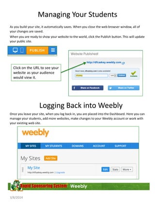 Managing Your Students
As you build your site, it automatically saves. When you close the web browser window, all of
your changes are saved.
When you are ready to show your website to the world, click the Publish button. This will update
your public site.

Click on the URL to see your
website as your audience
would view it.

Logging Back into Weebly
Once you leave your site, when you log back in, you are placed into the Dashboard. Here you can
manage your students, add more websites, make changes to your Weebly account or work with
your existing web site.

Weebly
3/8/2014

 