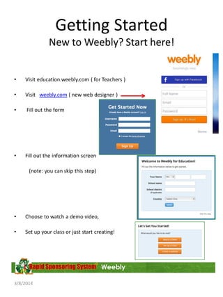 Getting Started
New to Weebly? Start here!
•

Visit education.weebly.com ( for Teachers )

•

Visit weebly.com ( new web designer )

•

Fill out the form

•

Fill out the information screen
(note: you can skip this step)

•

Choose to watch a demo video,

•

Set up your class or just start creating!

Weebly
3/8/2014

 