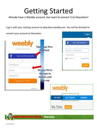 Getting Started
Already have a Weebly account, but want to convert it to Education?

Log in with your existing account at education.weebly.com. You will be directed to
convert your account to Education.

Once converted, you will have a new menu to add and manage your students!

Weebly
3/8/2014

 