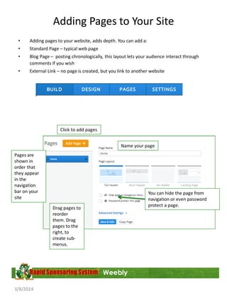Adding Pages to Your Site
•

Adding pages to your website, adds depth. You can add a:

•

Standard Page – typical web page

•

Blog Page – posting chronologically, this layout lets your audience interact through
comments if you wish

•

External Link – no page is created, but you link to another website

Click to add pages
Name your page
Pages are
shown in
order that
they appear
in the
navigation
bar on your
site

You can hide the page from
navigation or even password
protect a page.

Drag pages to
reorder
them. Drag
pages to the
right, to
create submenus.

Weebly
3/8/2014

 