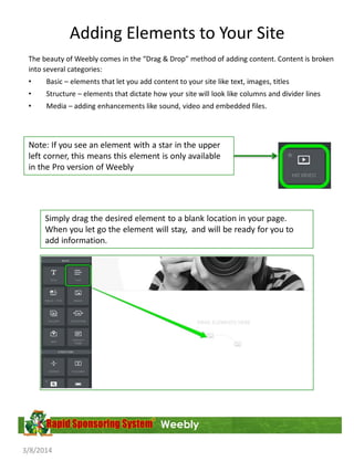 Adding Elements to Your Site
The beauty of Weebly comes in the “Drag & Drop” method of adding content. Content is broken
into several categories:
•

Basic – elements that let you add content to your site like text, images, titles

•

Structure – elements that dictate how your site will look like columns and divider lines

•

Media – adding enhancements like sound, video and embedded files.

Note: If you see an element with a star in the upper
left corner, this means this element is only available
in the Pro version of Weebly

Simply drag the desired element to a blank location in your page.
When you let go the element will stay, and will be ready for you to
add information.

Weebly
3/8/2014

 