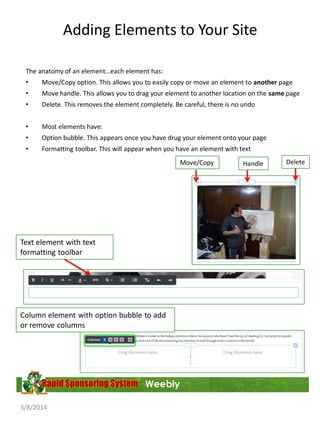 Adding Elements to Your Site
The anatomy of an element…each element has:
•

Move/Copy option. This allows you to easily copy or move an element to another page

•

Move handle. This allows you to drag your element to another location on the same page

•

Delete. This removes the element completely. Be careful, there is no undo

•

Most elements have:

•

Option bubble. This appears once you have drug your element onto your page

•

Formatting toolbar. This will appear when you have an element with text

Move/Copy

Text element with text
formatting toolbar

Column element with option bubble to add
or remove columns

Weebly
3/8/2014

Handle

Delete

 