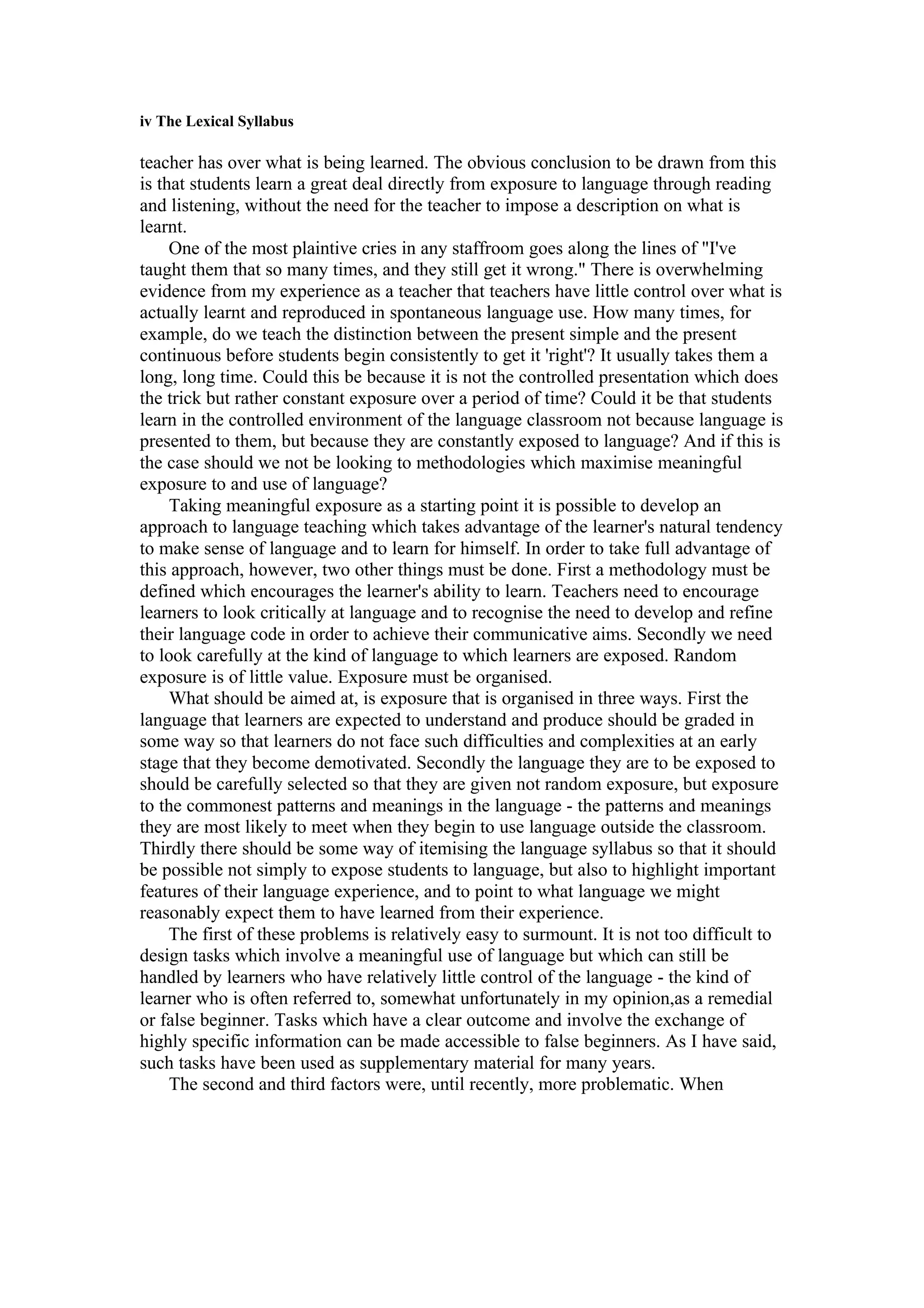 iv The Lexical Syllabus
teacher has over what is being learned. The obvious conclusion to be drawn from this
is that students learn a great deal directly from exposure to language through reading
and listening, without the need for the teacher to impose a description on what is
learnt.
One of the most plaintive cries in any staffroom goes along the lines of "I've
taught them that so many times, and they still get it wrong." There is overwhelming
evidence from my experience as a teacher that teachers have little control over what is
actually learnt and reproduced in spontaneous language use. How many times, for
example, do we teach the distinction between the present simple and the present
continuous before students begin consistently to get it 'right'? It usually takes them a
long, long time. Could this be because it is not the controlled presentation which does
the trick but rather constant exposure over a period of time? Could it be that students
learn in the controlled environment of the language classroom not because language is
presented to them, but because they are constantly exposed to language? And if this is
the case should we not be looking to methodologies which maximise meaningful
exposure to and use of language?
Taking meaningful exposure as a starting point it is possible to develop an
approach to language teaching which takes advantage of the learner's natural tendency
to make sense of language and to learn for himself. In order to take full advantage of
this approach, however, two other things must be done. First a methodology must be
defined which encourages the learner's ability to learn. Teachers need to encourage
learners to look critically at language and to recognise the need to develop and refine
their language code in order to achieve their communicative aims. Secondly we need
to look carefully at the kind of language to which learners are exposed. Random
exposure is of little value. Exposure must be organised.
What should be aimed at, is exposure that is organised in three ways. First the
language that learners are expected to understand and produce should be graded in
some way so that learners do not face such difficulties and complexities at an early
stage that they become demotivated. Secondly the language they are to be exposed to
should be carefully selected so that they are given not random exposure, but exposure
to the commonest patterns and meanings in the language - the patterns and meanings
they are most likely to meet when they begin to use language outside the classroom.
Thirdly there should be some way of itemising the language syllabus so that it should
be possible not simply to expose students to language, but also to highlight important
features of their language experience, and to point to what language we might
reasonably expect them to have learned from their experience.
The first of these problems is relatively easy to surmount. It is not too difficult to
design tasks which involve a meaningful use of language but which can still be
handled by learners who have relatively little control of the language - the kind of
learner who is often referred to, somewhat unfortunately in my opinion,as a remedial
or false beginner. Tasks which have a clear outcome and involve the exchange of
highly specific information can be made accessible to false beginners. As I have said,
such tasks have been used as supplementary material for many years.
The second and third factors were, until recently, more problematic. When
 