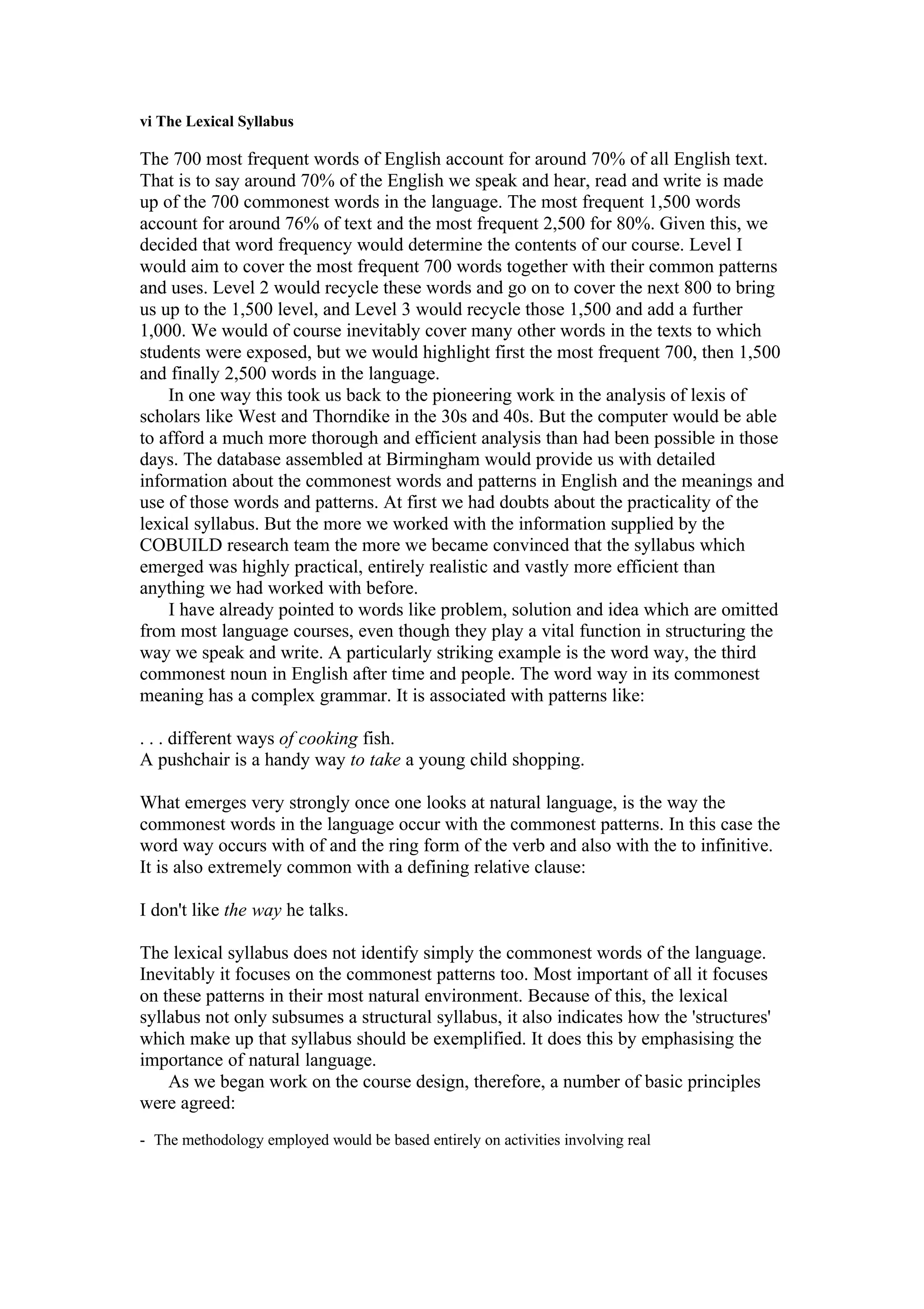 vi The Lexical Syllabus
The 700 most frequent words of English account for around 70% of all English text.
That is to say around 70% of the English we speak and hear, read and write is made
up of the 700 commonest words in the language. The most frequent 1,500 words
account for around 76% of text and the most frequent 2,500 for 80%. Given this, we
decided that word frequency would determine the contents of our course. Level I
would aim to cover the most frequent 700 words together with their common patterns
and uses. Level 2 would recycle these words and go on to cover the next 800 to bring
us up to the 1,500 level, and Level 3 would recycle those 1,500 and add a further
1,000. We would of course inevitably cover many other words in the texts to which
students were exposed, but we would highlight first the most frequent 700, then 1,500
and finally 2,500 words in the language.
In one way this took us back to the pioneering work in the analysis of lexis of
scholars like West and Thorndike in the 30s and 40s. But the computer would be able
to afford a much more thorough and efficient analysis than had been possible in those
days. The database assembled at Birmingham would provide us with detailed
information about the commonest words and patterns in English and the meanings and
use of those words and patterns. At first we had doubts about the practicality of the
lexical syllabus. But the more we worked with the information supplied by the
COBUILD research team the more we became convinced that the syllabus which
emerged was highly practical, entirely realistic and vastly more efficient than
anything we had worked with before.
I have already pointed to words like problem, solution and idea which are omitted
from most language courses, even though they play a vital function in structuring the
way we speak and write. A particularly striking example is the word way, the third
commonest noun in English after time and people. The word way in its commonest
meaning has a complex grammar. It is associated with patterns like:
. . . different ways of cooking fish.
A pushchair is a handy way to take a young child shopping.
What emerges very strongly once one looks at natural language, is the way the
commonest words in the language occur with the commonest patterns. In this case the
word way occurs with of and the ring form of the verb and also with the to infinitive.
It is also extremely common with a defining relative clause:
I don't like the way he talks.
The lexical syllabus does not identify simply the commonest words of the language.
Inevitably it focuses on the commonest patterns too. Most important of all it focuses
on these patterns in their most natural environment. Because of this, the lexical
syllabus not only subsumes a structural syllabus, it also indicates how the 'structures'
which make up that syllabus should be exemplified. It does this by emphasising the
importance of natural language.
As we began work on the course design, therefore, a number of basic principles
were agreed:
- The methodology employed would be based entirely on activities involving real
 