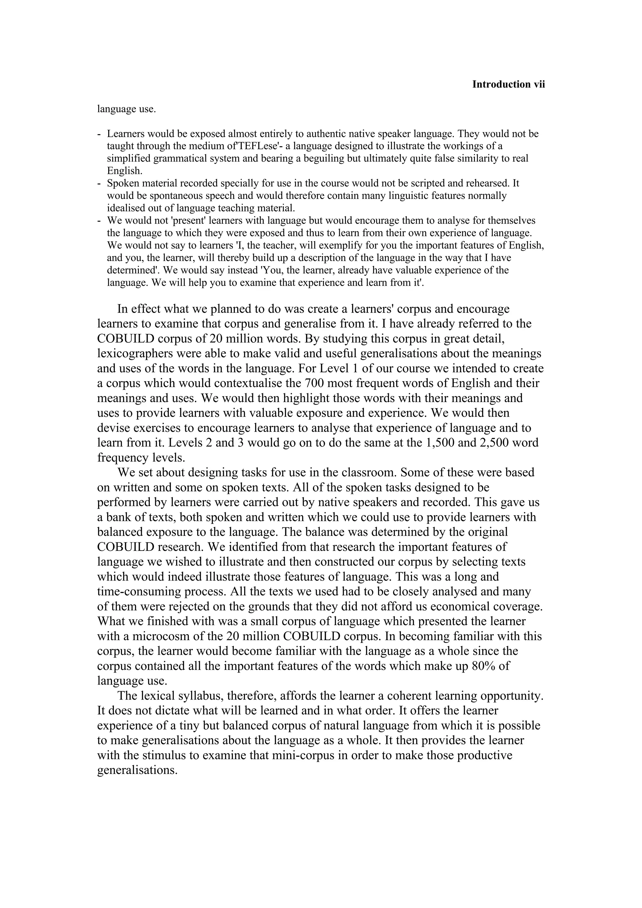 Introduction vii
language use.
- Learners would be exposed almost entirely to authentic native speaker language. They would not be
taught through the medium of'TEFLese'- a language designed to illustrate the workings of a
simplified grammatical system and bearing a beguiling but ultimately quite false similarity to real
English.
- Spoken material recorded specially for use in the course would not be scripted and rehearsed. It
would be spontaneous speech and would therefore contain many linguistic features normally
idealised out of language teaching material.
- We would not 'present' learners with language but would encourage them to analyse for themselves
the language to which they were exposed and thus to learn from their own experience of language.
We would not say to learners 'I, the teacher, will exemplify for you the important features of English,
and you, the learner, will thereby build up a description of the language in the way that I have
determined'. We would say instead 'You, the learner, already have valuable experience of the
language. We will help you to examine that experience and learn from it'.
In effect what we planned to do was create a learners' corpus and encourage
learners to examine that corpus and generalise from it. I have already referred to the
COBUILD corpus of 20 million words. By studying this corpus in great detail,
lexicographers were able to make valid and useful generalisations about the meanings
and uses of the words in the language. For Level 1 of our course we intended to create
a corpus which would contextualise the 700 most frequent words of English and their
meanings and uses. We would then highlight those words with their meanings and
uses to provide learners with valuable exposure and experience. We would then
devise exercises to encourage learners to analyse that experience of language and to
learn from it. Levels 2 and 3 would go on to do the same at the 1,500 and 2,500 word
frequency levels.
We set about designing tasks for use in the classroom. Some of these were based
on written and some on spoken texts. All of the spoken tasks designed to be
performed by learners were carried out by native speakers and recorded. This gave us
a bank of texts, both spoken and written which we could use to provide learners with
balanced exposure to the language. The balance was determined by the original
COBUILD research. We identified from that research the important features of
language we wished to illustrate and then constructed our corpus by selecting texts
which would indeed illustrate those features of language. This was a long and
time-consuming process. All the texts we used had to be closely analysed and many
of them were rejected on the grounds that they did not afford us economical coverage.
What we finished with was a small corpus of language which presented the learner
with a microcosm of the 20 million COBUILD corpus. In becoming familiar with this
corpus, the learner would become familiar with the language as a whole since the
corpus contained all the important features of the words which make up 80% of
language use.
The lexical syllabus, therefore, affords the learner a coherent learning opportunity.
It does not dictate what will be learned and in what order. It offers the learner
experience of a tiny but balanced corpus of natural language from which it is possible
to make generalisations about the language as a whole. It then provides the learner
with the stimulus to examine that mini-corpus in order to make those productive
generalisations.
 