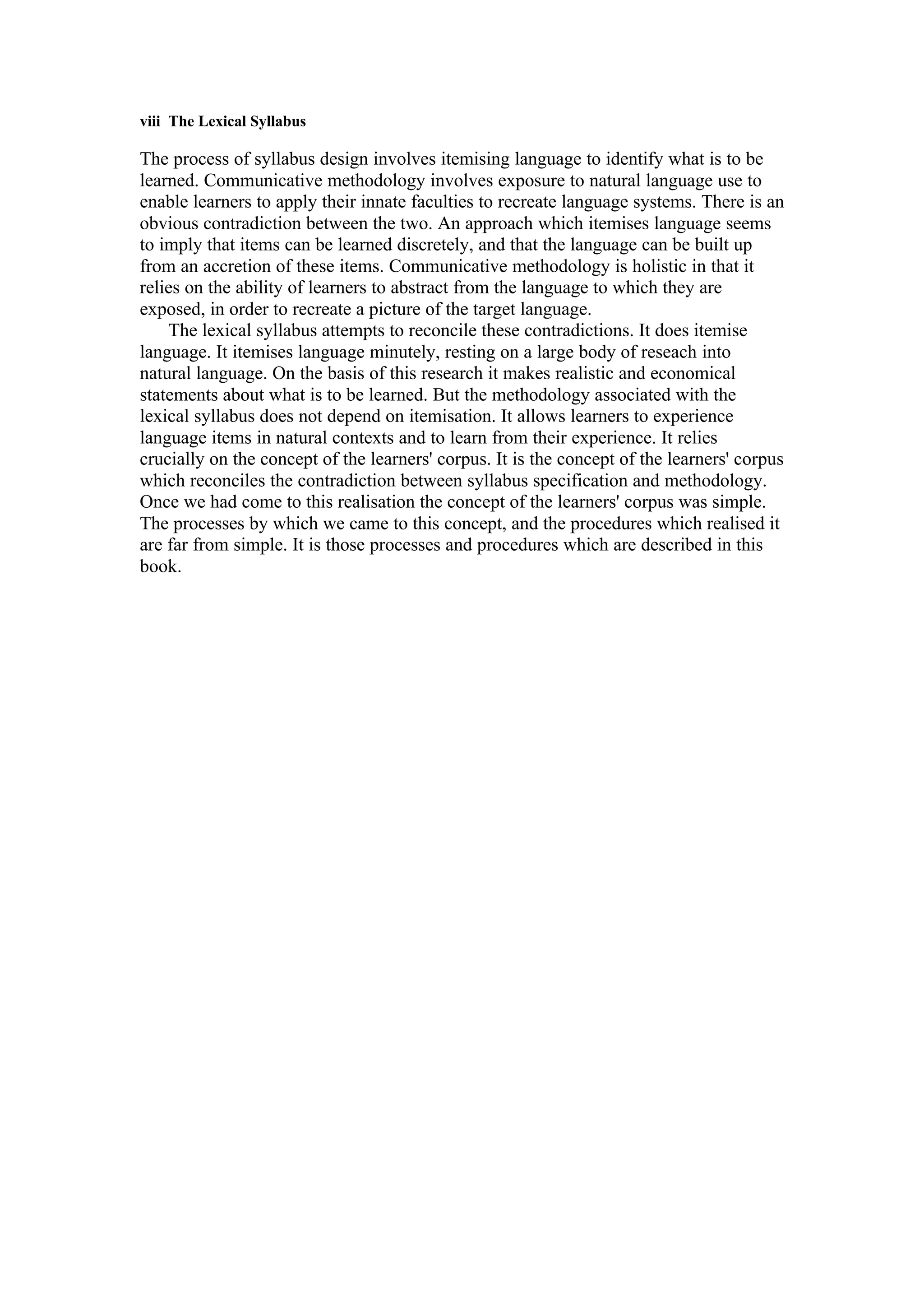 viii The Lexical Syllabus
The process of syllabus design involves itemising language to identify what is to be
learned. Communicative methodology involves exposure to natural language use to
enable learners to apply their innate faculties to recreate language systems. There is an
obvious contradiction between the two. An approach which itemises language seems
to imply that items can be learned discretely, and that the language can be built up
from an accretion of these items. Communicative methodology is holistic in that it
relies on the ability of learners to abstract from the language to which they are
exposed, in order to recreate a picture of the target language.
The lexical syllabus attempts to reconcile these contradictions. It does itemise
language. It itemises language minutely, resting on a large body of reseach into
natural language. On the basis of this research it makes realistic and economical
statements about what is to be learned. But the methodology associated with the
lexical syllabus does not depend on itemisation. It allows learners to experience
language items in natural contexts and to learn from their experience. It relies
crucially on the concept of the learners' corpus. It is the concept of the learners' corpus
which reconciles the contradiction between syllabus specification and methodology.
Once we had come to this realisation the concept of the learners' corpus was simple.
The processes by which we came to this concept, and the procedures which realised it
are far from simple. It is those processes and procedures which are described in this
book.
 