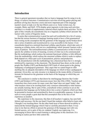 Introduction
There is general agreement nowadays that we learn a language best by using it to do
things, to achieve outcomes. Communicative activities involving games playing and
problem solving have become a more and more important part of the language
teacher's stock in trade over the last fifteen years or so. Some writers (see, for
example, Maley and Duff, 1978) display great ingenuity in devising such activities
and there is a wealth of supplementary material which exploits these activities. Yet in
spite of this virtually all coursebooks rely on a linguistic syllabus which 'presents' the
learner with a series of linguistic items.
It seems that communication is good fun and well worthwhile for a bit of variety,
but that the serious business of language learning needs to have a firm grammatical
basis resting on the assumption that the grammar of the language can be broken down
into a series of patterns and reconstructed in a way accessible to the learner. Even
coursebooks based on a notional-functional syllabus specification, which take units of
meaning as syllabus items, still rest on a methodology which 'presents' learners with a
series of patterns. The notionalfunctional syllabus is communicative in that it tried to
specify the syllabus in terms of meaning, in terms of what was to be communicated.
But the methodology which realises the notional-functional syllabus is little different
from the methodology which realises the structural syllabus which it seeks to replace.
Both depend on a three part cycle of presentation, practice and production.
My dissatisfaction with this methodology has a theoretical basis but it is strongly
reinforced by experience in the classroom. The theoretical base draws on the work of
people like Prabhu (1987) and Rutherford (1987) both of whom point to the glaring
inadequacy of pedagogical grammars. They argue that we cannot begin to offer
anything like an adequate description of the language on which to base a pedagogical
grammar. Given this, our only recourse is to depend on the innate ability of learners to
recreate for themselves the grammar on the basis of the language to which they are
exposed.
The conclusion is similar to that drawn by interlanguage theorists like Corder
(1967) and Selinker (1972) and classroom resear~hers like Ellis (1984). Teachers and
researchers have been aware for many years that 'input' does not equal 'intake', that
what teachers claim to be teaching bears only a tenuous relationship to what learners
are actually learning. But in spite of this, coursebook writers continue to act on the
assumption that language can be broken down into a series of patterns which can then
be presented to learners and assimilated by them in a predictable sequence. It does not
seem to worry people a great deal that this assumption flies in the face of our
experience as teachers.
My experience in the classroom, like that of all teachers I suppose, has seen both
failures and successes. On the one hand I found that students often failed to learn what
I thought I was teaching them. On the other hand most of them showed an ability to
transcend the limited language which I had so carefully presented to them. It was
clear to me that my efforts to present the grammar of the language met with very
limited success, yet in spite of this mv students' English was improving. It is
encouraging to know that so much learning is taking place in the classroom. It is
sobering to realise just how little control the
 