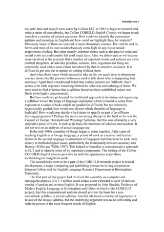 Introduction v
my wife Jane and myself were asked by Collins ELT in 1983 to begin to research and
write a series of coursebooks, the Collins COBUlLD English Course, we began to ask
ourselves a number of related questions. How could we identify the commonest
patterns and meanings in English and how could we highlight these for students?
Obviously many of them are covered in most elementary courses. The verb be and its
forms and most of its uses would obviously come high on any list as would
prepositions of place. But other equally common forms such as the passive voice and
modal verbs are traditionally left until much later. Also, we discovered as we became
more involved in the research that a number of important words and patterns are often
omitted altogether. Words like problem, solution, idea, argument and thing are
commonly used with a noun clause introduced by that to structure discourse. It is
difficult to get very far in speech or writing without them.
And what about items which seemed to take up far too much time in elementary
courses, items like the present continuous used to talk about what is happening here
and now? Apart from a traditional belief that certain patterns are 'difficult', there
seems to be little objective reasoning behind the selection and ordering of items. We
were soon to find evidence that a syllabus based on these established values was
likely to be highly uneconomical.
But how could we go beyond the traditional approach to itemising and organising
a syllabus? Given the range of language experience which is bound to come from
exposure to a series of tasks which are graded for difficulty but not otherwise
linguistically graded, how would one choose which elements of language to
highlight? How would one decide which items to specify as part of an efficient
learning programme? Perhaps the most convincing attempt in the field so far was the
Council of Europe Threshold and Waystage Syllabus. But this was ultimately a very
subjective piece of work. It took as its basis the intuitions of scholars and teachers. It
did not rest on an analysis of actual language use.
In the mid-1980s a number of things began to come together. After years of
teaching English as a foreign language, a period of work as a teacher and teacher
trainer in the second language environment of Singapore had forced me to look more
closely at methodological issues, particularly the relationship between accuracy and
fluency (Willis and Willis 1987). This helped to formalise a communicative approach
to ELT and to identify some of its important components. The writing of the Collins
COBUILD English Course provided us with the opportunity to put these
methodological insights to work.
The coursebooks were to be a part of the COBUILD research project in lexical
development, a major computing and publishing venture involving cooperation
between Collins and the English Language Research Department at Birmingham
University.
The first part of this project had involved the assembly on computer and
subsequent analysis of a 7.3 million word corpus (later extended to over 20 million
words) of spoken and written English. It was proposed by John Sinclair, Professor of
Modern English Language at Birmingham and Editor-in-chief of the COBUILD
project, that this computational analysis should provide the basis for a new
coursebook syllabus, a lexical syllabus. Sinclair advanced a number of arguments in
favour of the lexical syllabus, but the underlying argument was to do with utility and
with the power of the most frequent words of English.
 