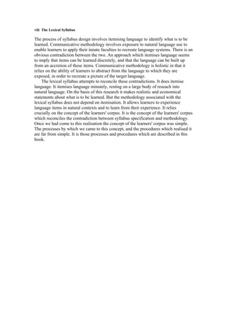 viii The Lexical Syllabus
The process of syllabus design involves itemising language to identify what is to be
learned. Communicative methodology involves exposure to natural language use to
enable learners to apply their innate faculties to recreate language systems. There is an
obvious contradiction between the two. An approach which itemises language seems
to imply that items can be learned discretely, and that the language can be built up
from an accretion of these items. Communicative methodology is holistic in that it
relies on the ability of learners to abstract from the language to which they are
exposed, in order to recreate a picture of the target language.
The lexical syllabus attempts to reconcile these contradictions. It does itemise
language. It itemises language minutely, resting on a large body of reseach into
natural language. On the basis of this research it makes realistic and economical
statements about what is to be learned. But the methodology associated with the
lexical syllabus does not depend on itemisation. It allows learners to experience
language items in natural contexts and to learn from their experience. It relies
crucially on the concept of the learners' corpus. It is the concept of the learners' corpus
which reconciles the contradiction between syllabus specification and methodology.
Once we had come to this realisation the concept of the learners' corpus was simple.
The processes by which we came to this concept, and the procedures which realised it
are far from simple. It is those processes and procedures which are described in this
book.
 