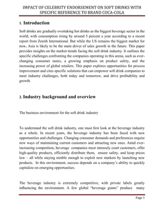 IMPACT OF CELEBRITY ENDORSEMENT ON SOFT DRINKS WITH
SPECIFIC REFERENCE TO BRAND COCA-COLA
Page 1
1. Introduction
Soft drinks are gradually overtaking hot drinks as the biggest beverage sector in the
world, with consumption rising by around 5 percent a year according to a recent
report from Zenith International. But while the US remains the biggest market for
now, Asia is likely to be the main driver of sales growth in the future. This paper
provides insights on the market trends facing the soft drink industry. It outlines the
specific challenges confronting the companies operating in this arena, such as ever-
changing consumer tastes, a growing emphasis on product safety, and the
increasing power of global retailers. This paper explores opportunities for process
improvement and cites specific solutions that can empower soft drink companies to
meet industry challenges, both today and tomorrow, and drive proﬁtability and
growth.
2. Industry background and overview
The business environment for the soft drink industry
To understand the soft drink industry, one must ﬁrst look at the beverage industry
as a whole. In recent years, the beverage industry has been faced with new
opportunities and challenges. Changing consumer demands and preferences require
new ways of maintaining current customers and attracting new ones. Amid ever-
increasing competition, beverage companies must intensely court customers, offer
high-quality products, efficiently distribute them, ensure safety, and keep prices
low – all while staying nimble enough to exploit new markets by launching new
products. In this environment, success depends on a company’s ability to quickly
capitalize on emerging opportunities.
The beverage industry is extremely competitive, with private labels greatly
inﬂuencing the environment. A few global “beverage giants” produce many
 
