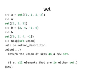 set
>>> a = set([1, 1, 2, 3])
>>> a
set([1, 2, 3])
>>> b = {2, 4, -1, 0}
>>> b
set([0, 2, 4, -1])
>>> help(set.union)
Help on method_descriptor:
union(...)
Return the union of sets as a new set.
(i.e. all elements that are in either set.)
(END)
 
