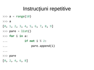 Instrucțiuni repetitive
>>> a = range(10)
>>> a
[0, 1, 2, 3, 4, 5, 6, 7, 8, 9]
>>> pare = list()
>>> for i in a:
... if not i % 2:
... pare.append(i)
...
>>> pare
[0, 2, 4, 6, 8]
 