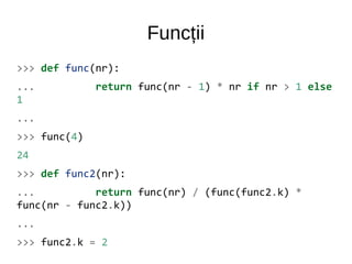 Funcții
>>> def func(nr):
... return func(nr - 1) * nr if nr > 1 else
1
...
>>> func(4)
24
>>> def func2(nr):
... return func(nr) / (func(func2.k) *
func(nr - func2.k))
...
>>> func2.k = 2
 