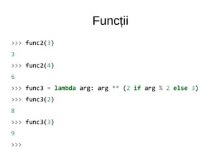 Funcții
>>> func2(3)
3
>>> func2(4)
6
>>> func3 = lambda arg: arg ** (2 if arg % 2 else 3)
>>> func3(2)
8
>>> func3(3)
9
>>>
 