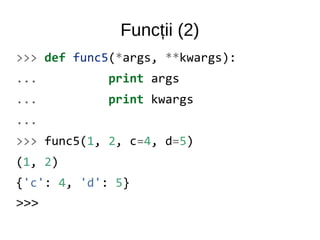 Funcții (2)
>>> def func5(*args, **kwargs):
... print args
... print kwargs
...
>>> func5(1, 2, c=4, d=5)
(1, 2)
{'c': 4, 'd': 5}
>>>
 