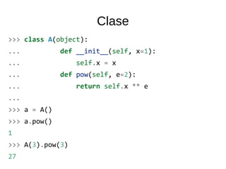 Clase
>>> class A(object):
... def __init__(self, x=1):
... self.x = x
... def pow(self, e=2):
... return self.x ** e
...
>>> a = A()
>>> a.pow()
1
>>> A(3).pow(3)
27
 