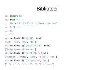 Biblioteci
>>> import re
>>> text = """
... Abcdef 22 33 45 http://www.site.com/
... }{*| ----
... 11
... """
>>> re.findall("d{2}", text)
['22', '33', '45', '11']
>>> re.findall("(http://.+)", text)
['http://www.site.com/']
>>> re.findall("[a-zA-Z]+", text)
['Abcdef', 'http', 'www', 'site', 'com']
>>> re.findall("[^swd]+", text)
['://', '.', '.', '/', '}{*|', '----']
 