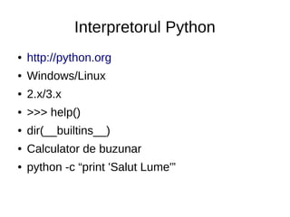 Interpretorul Python
● http://python.org
● Windows/Linux
● 2.x/3.x
● >>> help()
● dir(__builtins__)
● Calculator de buzunar
● python -c “print 'Salut Lume'”
 