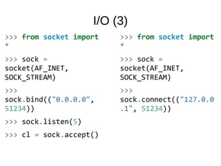 I/O (3)
>>> from socket import
*
>>> sock =
socket(AF_INET,
SOCK_STREAM)
>>>
sock.bind(("0.0.0.0",
51234))
>>> sock.listen(5)
>>> cl = sock.accept()
>>> from socket import
*
>>> sock =
socket(AF_INET,
SOCK_STREAM)
>>>
sock.connect(("127.0.0
.1", 51234))
 
