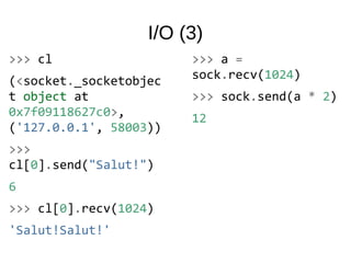 I/O (3)
>>> cl
(<socket._socketobjec
t object at
0x7f09118627c0>,
('127.0.0.1', 58003))
>>>
cl[0].send("Salut!")
6
>>> cl[0].recv(1024)
'Salut!Salut!'
>>> a =
sock.recv(1024)
>>> sock.send(a * 2)
12
 