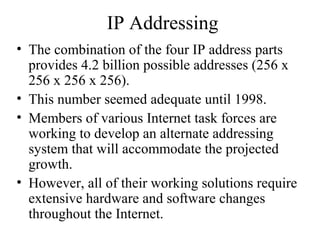 IP Addressing
• The combination of the four IP address parts
provides 4.2 billion possible addresses (256 x
256 x 256 x 256).
• This number seemed adequate until 1998.
• Members of various Internet task forces are
working to develop an alternate addressing
system that will accommodate the projected
growth.
• However, all of their working solutions require
extensive hardware and software changes
throughout the Internet.
 