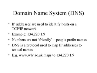Domain Name System (DNS)
• IP addresses are used to identify hosts on a
TCP/IP network
• Example: 134.220.1.9
• Numbers are not ‘friendly’ – people prefer names
• DNS is a protocol used to map IP addresses to
textual names
• E.g. www.wlv.ac.uk maps to 134.220.1.9
 