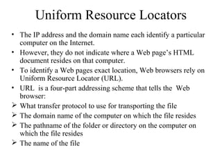 Uniform Resource Locators
• The IP address and the domain name each identify a particular
computer on the Internet.
• However, they do not indicate where a Web page’s HTML
document resides on that computer.
• To identify a Web pages exact location, Web browsers rely on
Uniform Resource Locator (URL).
• URL is a four-part addressing scheme that tells the Web
browser:
 What transfer protocol to use for transporting the file
 The domain name of the computer on which the file resides
 The pathname of the folder or directory on the computer on
which the file resides
 The name of the file
 