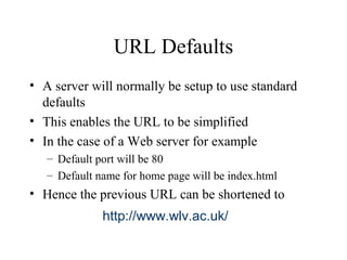 URL Defaults
• A server will normally be setup to use standard
defaults
• This enables the URL to be simplified
• In the case of a Web server for example
– Default port will be 80
– Default name for home page will be index.html
• Hence the previous URL can be shortened to
http://www.wlv.ac.uk/
 