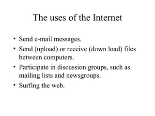 The uses of the Internet
• Send e-mail messages.
• Send (upload) or receive (down load) files
between computers.
• Participate in discussion groups, such as
mailing lists and newsgroups.
• Surfing the web.
 