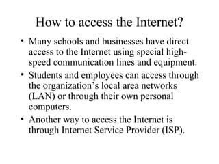 How to access the Internet?
• Many schools and businesses have direct
access to the Internet using special high-
speed communication lines and equipment.
• Students and employees can access through
the organization’s local area networks
(LAN) or through their own personal
computers.
• Another way to access the Internet is
through Internet Service Provider (ISP).
 