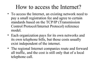 How to access the Internet?
• To access the Internet, an existing network need to
pay a small registration fee and agree to certain
standards based on the TCP/IP (Transmission
Control Protocol/Internet Protocol) reference
model.
• Each organization pays for its own networks and
its own telephone bills, but those costs usually
exist independent of the internet.
• The regional Internet companies route and forward
all traffic, and the cost is still only that of a local
telephone call.
 