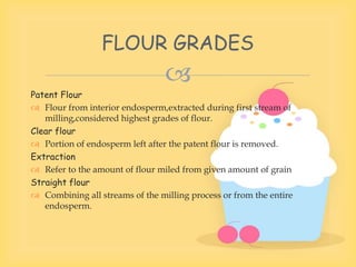 
Patent Flour
 Flour from interior endosperm,extracted during first stream of
milling,considered highest grades of flour.
Clear flour
 Portion of endosperm left after the patent flour is removed.
Extraction
 Refer to the amount of flour miled from given amount of grain
Straight flour
 Combining all streams of the milling process or from the entire
endosperm.
FLOUR GRADES
 