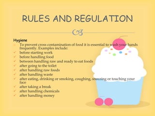 
Hygiene
o To prevent cross contamination of food it is essential to wash your hands
frequently. Examples include:
 before starting work
 before handling food
 between handling raw and ready to eat foods
 after going to the toilet
 after handling raw foods
 after handling waste
 after eating, drinking or smoking, coughing, sneezing or touching your
face
 after taking a break
 after handling chemicals
 after handling money
RULES AND REGULATION
 